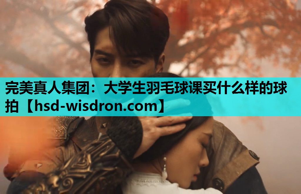 完美真人集团：大学生羽毛球课买什么样的球拍
