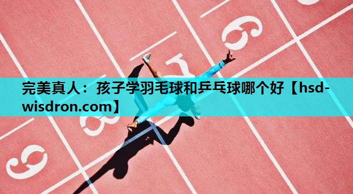 完美真人：孩子学羽毛球和乒乓球哪个好