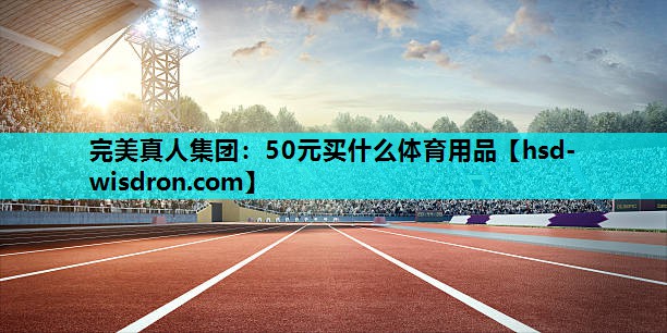 完美真人集团：50元买什么体育用品